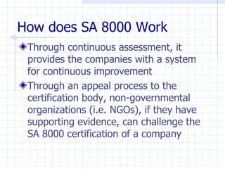 How does SA 8000 Work
 Through continuous assessment, it
 provides the companies with a system
 for continuous improvement
 Through an appeal process to the
 certification body, non-governmental
 organizations (i.e. NGOs), if they have
 supporting evidence, can challenge the
 SA 8000 certification of a company
 