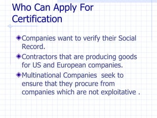 Who Can Apply For
Certification
  Companies want to verify their Social
  Record.
  Contractors that are producing goods
  for US and European companies.
  Multinational Companies seek to
  ensure that they procure from
  companies which are not exploitative .
 