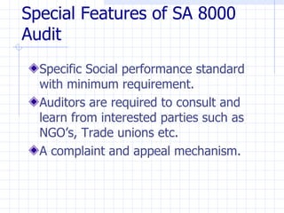 Special Features of SA 8000
Audit
  Specific Social performance standard
  with minimum requirement.
  Auditors are required to consult and
  learn from interested parties such as
  NGO’s, Trade unions etc.
  A complaint and appeal mechanism.
 