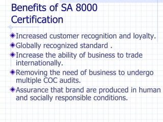 Benefits of SA 8000
Certification
 Increased customer recognition and loyalty.
 Globally recognized standard .
 Increase the ability of business to trade
 internationally.
 Removing the need of business to undergo
 multiple COC audits.
 Assurance that brand are produced in human
 and socially responsible conditions.
 