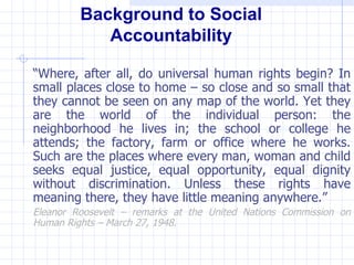 Background to Social
            Accountability

“Where, after all, do universal human rights begin? In
small places close to home – so close and so small that
they cannot be seen on any map of the world. Yet they
are the world of the individual person: the
neighborhood he lives in; the school or college he
attends; the factory, farm or office where he works.
Such are the places where every man, woman and child
seeks equal justice, equal opportunity, equal dignity
without discrimination. Unless these rights have
meaning there, they have little meaning anywhere.”
Eleanor Roosevelt – remarks at the United Nations Commission on
Human Rights – March 27, 1948.
 
