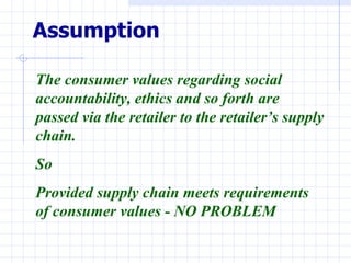 Assumption

The consumer values regarding social
accountability, ethics and so forth are
passed via the retailer to the retailer’s supply
chain.
So
Provided supply chain meets requirements
of consumer values - NO PROBLEM
 