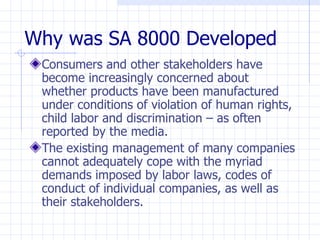 Why was SA 8000 Developed
 Consumers and other stakeholders have
 become increasingly concerned about
 whether products have been manufactured
 under conditions of violation of human rights,
 child labor and discrimination – as often
 reported by the media.
 The existing management of many companies
 cannot adequately cope with the myriad
 demands imposed by labor laws, codes of
 conduct of individual companies, as well as
 their stakeholders.
 
