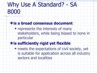 Why Use A Standard? - SA
8000
  is a broad consensus document
    represents the interests of many

     stakeholders, while being biased to none in
     particular
  is sufficiently rigid yet flexible
    meets the expectations of civil society, yet

     is suitable for application across all industry
     sectors and localities
 