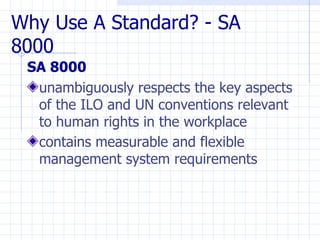 Why Use A Standard? - SA
8000
 SA 8000
  unambiguously respects the key aspects
  of the ILO and UN conventions relevant
  to human rights in the workplace
  contains measurable and flexible
  management system requirements
 