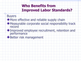 Who Benefits from
          Improved Labor Standards?
Buyers
  More effective and reliable supply chain
  Measurable corporate social responsibility track
  record
  Improved employee recruitment, retention and
  performance
  Better risk management
 