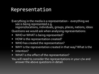 Representation
Everything in the media is a representation - everything we
see is being represented e.g.
regions/locations, individuals, groups, places, nations, ideas
Questions we would ask when analysing representations:
 WHO orWHAT is being represented?
 HOW is the representation created?
 WHO has created the representation?
 WHY is the representation created in that way?What is the
 intention?
 WHAT is the effect of the representation?
You will need to consider the representations in your c/w and
answer the above questions in detail.
 