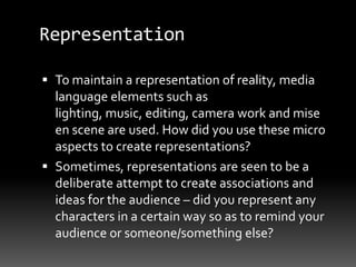 Representation
 To maintain a representation of reality, media
language elements such as
lighting, music, editing, camera work and mise
en scene are used. How did you use these micro
aspects to create representations?
 Sometimes, representations are seen to be a
deliberate attempt to create associations and
ideas for the audience – did you represent any
characters in a certain way so as to remind your
audience or someone/something else?
 