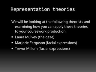 Representation theories
We will be looking at the following theorists and
examining how you can apply these theories
to your coursework production.
 Laura Mulvey (the gaze)
 Marjorie Ferguson (facial expressions)
 Trevor Millum (facial expressions)
 