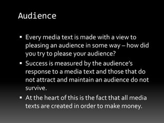 Audience
 Every media text is made with a view to
pleasing an audience in some way – how did
you try to please your audience?
 Success is measured by the audience’s
response to a media text and those that do
not attract and maintain an audience do not
survive.
 At the heart of this is the fact that all media
texts are created in order to make money.
 