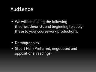 Audience
 We will be looking the following
theories/theorists and beginning to apply
these to your coursework productions.
 Demographics
 Stuart Hall (Preferred, negotiated and
oppositional readings)
 
