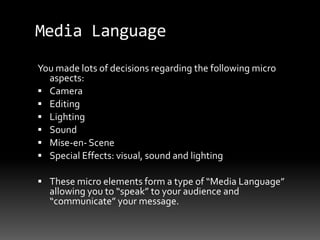Media Language
You made lots of decisions regarding the following micro
aspects:
 Camera
 Editing
 Lighting
 Sound
 Mise-en- Scene
 Special Effects: visual, sound and lighting
 These micro elements form a type of “Media Language”
allowing you to “speak” to your audience and
“communicate” your message.
 