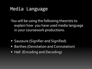 Media Language
You will be using the following theorists to
explain how you have used media language
in your coursework productions.
 Saussure (Signifier and Signified)
 Barthes (Denotation and Connotation)
 Hall (Encoding and Decoding)
 