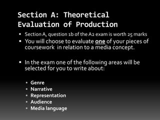 Section A: Theoretical
Evaluation of Production
 Section A, question 1b of the A2 exam is worth 25 marks
 You will choose to evaluate one of your pieces of
coursework in relation to a media concept.
 In the exam one of the following areas will be
selected for you to write about:
 Genre
 Narrative
 Representation
 Audience
 Media language
 