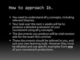 How to approach 1b.
 You need to understand all 5 concepts, including
relevant theories.
 Your task over the next 2 weeks will be to
produce a detailed evaluation of your
coursework using all 5 concepts.
 The documents you produce will be vital revision
aids for the exam this summer.
 These documents should be tailored to you, and
suit your own learning style. However they must
be detailed and use specific examples from one
of your coursework productions.
 