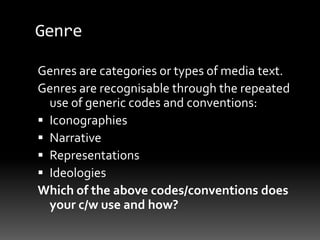 Genre
Genres are categories or types of media text.
Genres are recognisable through the repeated
use of generic codes and conventions:
 Iconographies
 Narrative
 Representations
 Ideologies
Which of the above codes/conventions does
your c/w use and how?
 