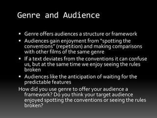 Genre and Audience
 Genre offers audiences a structure or framework
 Audiences gain enjoyment from “spotting the
conventions” (repetition) and making comparisons
with other films of the same genre
 If a text deviates from the conventions it can confuse
us, but at the same time we enjoy seeing the rules
broken
 Audiences like the anticipation of waiting for the
predictable features
How did you use genre to offer your audience a
framework? Do you think your target audience
enjoyed spotting the conventions or seeing the rules
broken?
 