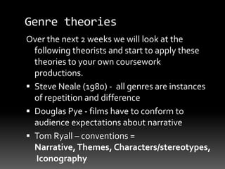 Genre theories
Over the next 2 weeks we will look at the
following theorists and start to apply these
theories to your own coursework
productions.
 Steve Neale (1980) - all genres are instances
of repetition and difference
 Douglas Pye - films have to conform to
audience expectations about narrative
 Tom Ryall – conventions =
Narrative,Themes, Characters/stereotypes,
Iconography
 