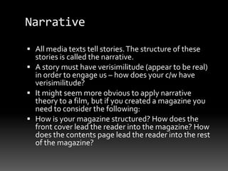 Narrative
 All media texts tell stories.The structure of these
stories is called the narrative.
 A story must have verisimilitude (appear to be real)
in order to engage us – how does your c/w have
verisimilitude?
 It might seem more obvious to apply narrative
theory to a film, but if you created a magazine you
need to consider the following:
 How is your magazine structured? How does the
front cover lead the reader into the magazine? How
does the contents page lead the reader into the rest
of the magazine?
 