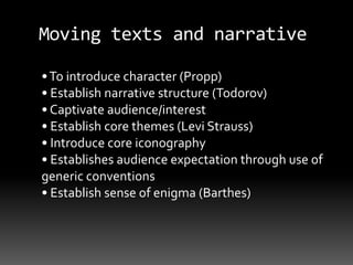 Moving texts and narrative
•To introduce character (Propp)
• Establish narrative structure (Todorov)
• Captivate audience/interest
• Establish core themes (Levi Strauss)
• Introduce core iconography
• Establishes audience expectation through use of
generic conventions
• Establish sense of enigma (Barthes)
 