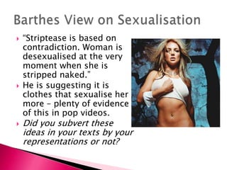 “Striptease is based on contradiction. Woman is desexualised at the very moment when she is stripped naked.”He is suggesting it is clothes that sexualise her more – plenty of evidence of this in pop videos. Did you subvert these ideas in your texts by your representations or not?Barthes View on Sexualisation