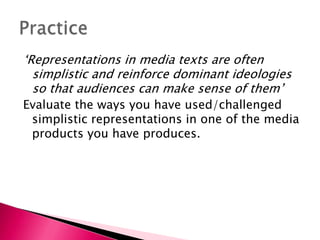 ‘Representations in media texts are often simplistic and reinforce dominant ideologies so that audiences can make sense of them’Evaluate the ways you have used/challenged simplistic representations in one of the media products you have produces. Practice