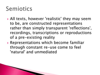 All texts, however 'realistic' they may seem to be, are constructed representations rather than simply transparent 'reflections', recordings, transcriptions or reproductions of a pre-existing realityRepresentations which become familiar through constant re-use come to feel 'natural' and unmediatedSemiotics
