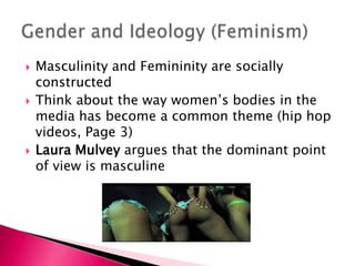 Masculinity and Femininity are socially constructedThink about the way women’s bodies in the media has become a common theme (hip hop videos, Page 3)Laura Mulveyargues that the dominant point of view is masculineGender and Ideology (Feminism)