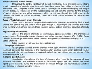 Protein Channels or Ion Channels
Throughout the central lipid layer of the cell membrane, there are some pores. Integral
protein molecules of protein layer invaginate into these pores from either surface of the cell
membrane. Thus, the pores present in the central lipid layer are entirely lined up by the integral
protein molecules. These pores are the hypothetical pores and form the channels for the diffusion
of water, electrolytes and other substances, which cannot pass through the lipid layer. As the
channels are lined by protein molecules, these are called protein channels for water-soluble
substances.
Types of Protein Channels or Ion Channels
Characteristic feature of the protein channels is the selective permeability. That is, each
channel can permit only one type of ion to pass through it. Accordingly, the channels are named
after the ions which diffuse through these channels such as sodium channels, potassium channels,
etc.
Regulation of the Channels
Some of the protein channels are continuously opened and most of the channels are
always closed. Continuously opened channels are called ungated channels (Fig. 3.1B). Closed
channels are called gated channels. These channels are opened only when required (Fig. 3.1C).
Gated Channels
Gated channels are divided into three categories:
i. Voltage-gated channels
Voltage-gated channels are the channels which open whenever there is a change in the
electrical potential. For example, in the neuromuscular junction, when action potential reaches
axon terminal, the calcium channels are opened and calcium ions diffuse into the interior of the
axon terminal from ECF.
ii. Ligand-gated channels
Ligand-gated channels are the type of channels which open in the presence of some
hormonal substances. The hormonal substances are called ligands and the channels are called
ligand-gated channels. During the transmission of impulse through the neuromuscular junction,
acetylcholine is released from the vesicles.
 
