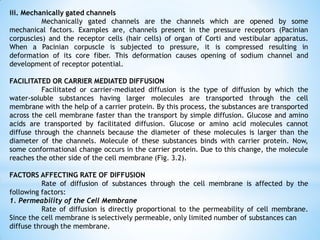 iii. Mechanically gated channels
Mechanically gated channels are the channels which are opened by some
mechanical factors. Examples are, channels present in the pressure receptors (Pacinian
corpuscles) and the receptor cells (hair cells) of organ of Corti and vestibular apparatus.
When a Pacinian corpuscle is subjected to pressure, it is compressed resulting in
deformation of its core fiber. This deformation causes opening of sodium channel and
development of receptor potential.
FACILITATED OR CARRIER MEDIATED DIFFUSION
Facilitated or carrier-mediated diffusion is the type of diffusion by which the
water-soluble substances having larger molecules are transported through the cell
membrane with the help of a carrier protein. By this process, the substances are transported
across the cell membrane faster than the transport by simple diffusion. Glucose and amino
acids are transported by facilitated diffusion. Glucose or amino acid molecules cannot
diffuse through the channels because the diameter of these molecules is larger than the
diameter of the channels. Molecule of these substances binds with carrier protein. Now,
some conformational change occurs in the carrier protein. Due to this change, the molecule
reaches the other side of the cell membrane (Fig. 3.2).
FACTORS AFFECTING RATE OF DIFFUSION
Rate of diffusion of substances through the cell membrane is affected by the
following factors:
1. Permeability of the Cell Membrane
Rate of diffusion is directly proportional to the permeability of cell membrane.
Since the cell membrane is selectively permeable, only limited number of substances can
diffuse through the membrane.
 