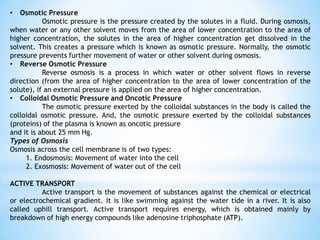 • Osmotic Pressure
Osmotic pressure is the pressure created by the solutes in a fluid. During osmosis,
when water or any other solvent moves from the area of lower concentration to the area of
higher concentration, the solutes in the area of higher concentration get dissolved in the
solvent. This creates a pressure which is known as osmotic pressure. Normally, the osmotic
pressure prevents further movement of water or other solvent during osmosis.
• Reverse Osmotic Pressure
Reverse osmosis is a process in which water or other solvent flows in reverse
direction (from the area of higher concentration to the area of lower concentration of the
solute), if an external pressure is applied on the area of higher concentration.
• Colloidal Osmotic Pressure and Oncotic Pressure
The osmotic pressure exerted by the colloidal substances in the body is called the
colloidal osmotic pressure. And, the osmotic pressure exerted by the colloidal substances
(proteins) of the plasma is known as oncotic pressure
and it is about 25 mm Hg.
Types of Osmosis
Osmosis across the cell membrane is of two types:
1. Endosmosis: Movement of water into the cell
2. Exosmosis: Movement of water out of the cell
ACTIVE TRANSPORT
Active transport is the movement of substances against the chemical or electrical
or electrochemical gradient. It is like swimming against the water tide in a river. It is also
called uphill transport. Active transport requires energy, which is obtained mainly by
breakdown of high energy compounds like adenosine triphosphate (ATP).
 