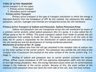TYPES OF ACTIVE TRANSPORT
Active transport is of two types:
1. Primary active transport
2. Secondary active transport
• Primary Active Transport
Primary active transport is the type of transport mechanism in which the energy is
liberated directly from the breakdown of ATP. By this method, the substances like sodium,
potassium, calcium, hydrogen and chloride are transported across the cell membrane.
Primary Active Transport of Sodium and Potassium: Sodium-Potassium Pump
Sodium and potassium ions are transported across the cell membrane by means of
a common carrier protein called sodium-potassium (Na+-K+) pump. It is also called Na+-K+
ATPase pump or Na+-K+ ATPase. This pump transports sodium from inside to outside the cell
and potassium from outside to inside the cell. This pump is present in all the cells of the
body. Na+-K+ pump is responsible for the distribution of sodium and potassium ions across
the cell membrane and the development of resting membrane potential.
Mechanism of action of Na+-K+ pump
Three sodium ions from the cell get attached to the receptor sites of sodium ions
on the inner surface of the carrier protein. Two potassium ions outside the cell bind to the
receptor sites of potassium ions located on the outer surface of the carrier protein (Fig. 3.4,
Stage 1).
Binding of sodium and potassium ions to carrier protein activates the enzyme
ATPase. ATPase causes breakdown of ATP into adenosine diphosphate (ADP) with the release
of one high energy phosphate. Now, the energy liberated causes some sort of conformational
change in the molecule of the carrier protein. Because of this, the outer surface of the
molecule (with potassium ions) now faces the inner side of the cell. And, the inner surface
 