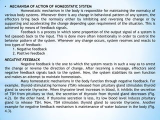 • MECHANISM OF ACTION OF HOMEOSTATIC SYSTEM
Homeostatic mechanism in the body is responsible for maintaining the normalcy of
various body systems. Whenever there is any change in behavioral pattern of any system, the
effectors bring back the normalcy either by inhibiting and reversing the change or by
supporting and accelerating the change depending upon requirement of the situation. This is
achieved by means of feedback signals.
Feedback is a process in which some proportion of the output signal of a system is
fed (passed) back to the input. This is done more often intentionally in order to control the
behavior pattern of the system. Whenever any change occurs, system receives and reacts to
two types of feedback:
1. Negative feedback
2. Positive feedback
NEGATIVE FEEDBACK
Negative feedback is the one to which the system reacts in such a way as to arrest
the change or reverse the direction of change. After receiving a message, effectors send
negative feedback signals back to the system. Now, the system stabilizes its own function
and makes an attempt to maintain homeostasis.
Many homeostatic mechanisms in the body function through negative feedback. For
example, thyroid-stimulating hormone (TSH) released from pituitary gland stimulates thyroid
gland to secrete thyroxine. When thyroxine level increases in blood, it inhibits the secretion
of TSH from pituitary so that, the secretion of thyroxin from thyroid gland decreases (Fig.
4.2). On the other hand, if thyroxine secretion is less, its low blood level induces pituitary
gland to release TSH. Now, TSH stimulates thyroid gland to secrete thyroxine. Another
example for negative feedback mechanism is maintenance of water balance in the body (Fig.
4.3).
 