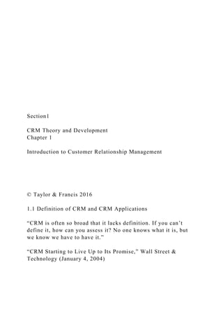 Section1
CRM Theory and Development
Chapter 1
Introduction to Customer Relationship Management
© Taylor & Francis 2016
1.1 Definition of CRM and CRM Applications
“CRM is often so broad that it lacks definition. If you can’t
define it, how can you assess it? No one knows what it is, but
we know we have to have it.”
“CRM Starting to Live Up to Its Promise,” Wall Street &
Technology (January 4, 2004)
 
