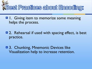 1.  Giving item to memorize some meaning helps the process. 2.  Rehearsal if used with spacing effect, is best practice. 3.  Chunking, Mnemonic Devices like Visualization help to increase retention.  