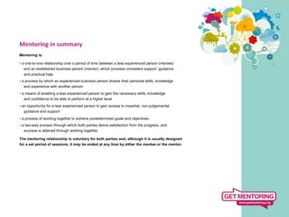 Mentoring	
  in	
  summary	
  
	
  
Mentoring is:

• a one-to-one relationship over a period of time between a less experienced person (mentee)
   and an established business person (mentor), which provides consistent support, guidance
  and practical help
• a process by which an experienced business person shares their personal skills, knowledge
   and experience with another person
• a means of enabling a less experienced person to gain the necessary skills, knowledge
   and confidence to be able to perform at a higher level
• an opportunity for a less experienced person to gain access to impartial, non-judgemental
   guidance and support
• a process of working together to achieve predetermined goals and objectives
• a two-way process through which both parties derive satisfaction from the progress, and
   success is attained through working together.

The mentoring relationship is voluntary for both parties and, although it is usually designed
for a set period of sessions, it may be ended at any time by either the mentee or the mentor.
 