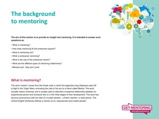 The	
  background	
  
to	
  mentoring	
  
	
  
The aim of this section is to provide an insight into mentoring. It is intended to answer such
questions as:

• What is mentoring?
• How does mentoring fit into enterprise support?
• What is mentoring not?
• What is enterprise mentoring?
• What is the role of the enterprise mentor?
• What are the different types of mentoring relationship?
• Mentors pull - they don’t push




What	
  is	
  mentoring?	
  
	
   word ‘mentor’ comes from the Greek myth in which the legendary king Odysseus went off
The
to fight in the Trojan Wars, entrusting the care of his son to a friend called Mentor. The word
actually means ‘enduring’ and is usually used to describe a sustained relationship between an
experienced person and someone who is in the initial stages of their development. The word has
become synonymous with the idea of a trusted adviser - a friend, teacher, or wise person. The
Oxford English Dictionary defines a mentor as an ‘experienced and trusted adviser’.
 