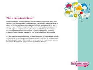 What	
  is	
  enterprise	
  mentoring?	
  
	
   effective enterprise mentoring relationship gives the mentee an opportunity to receive short-,
An
medium- or long-term personal and professional support. The relationship enables the mentee to
explore his or her personal and professional situation in order to develop goals that will have
a positive impact on their business enterprise. The mentor should have the personal experience
and skills to give the enterprise owner the right level of support, but it is equally important for
the mentoring to be done in the most appropriate way. Mentoring is based on establishing
a relationship based on equality, openness and trust. Above all, it should be very supportive.


In a good enterprise mentoring relationship, the mentor encourages the enterprise owner to reflect
on his or her own personal and professional experiences, and shares his or her own personal and
professional experiences as well. In this way, the mentor supports the enterprise owner to devise
new or more effective ways to approach business problems and challenges.
 