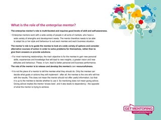 What	
  is	
  the	
  role	
  of	
  the	
  enterprise	
  mentor?	
  
	
   enterprise mentor’s role is multi-faceted and requires good levels of skill and self-awareness.
The

• Enterprise mentors work with a wide variety of people in all sorts of markets, who have a
  wide variety of strengths and development needs. The mentor therefore needs to be able
  to adapt his or her style and behaviour to suit each mentee and each business situation.

The mentor’s role is to guide the mentee to look at a wide variety of options and consider
alternative courses of action in order to solve problems for themselves, rather than to
give them answers or provide solutions.

• For most mentoring relationships, the main objective is for the mentee to gain new personal
   skills, experiences and knowledge that will lead to new insights, a greater vision and new
  attitudes and behaviour. These, in turn, lead to better personal and business performance.
The role of the mentor is to release and develop the mentee’s own resourcefulness.

• It is not the place of a mentor to tell the mentee what they should do. Only the mentee can
  decide what goals or actions they will implement - after all, the mentee is the one who will live
  with the results. This does not mean the mentor should not offer useful information, but that
  it is up to the mentee to decide whether to use it. So mentoring does not mean giving advice.
  Giving advice implies the mentor ‘knows best’, and it also leads to dependency - the opposite
  of what the mentor is trying to achieve.
 