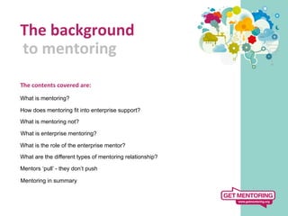 The	
  background	
  
	
  to	
  mentoring	
  
   	
  
The	
  contents	
  covered	
  are:	
  
	
  
What is mentoring?

How does mentoring fit into enterprise support?

What is mentoring not?

What is enterprise mentoring?

What is the role of the enterprise mentor?

What are the different types of mentoring relationship?

Mentors ‘pull’ - they don’t push

Mentoring in summary
 