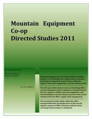 1




    Mountain Equipment
    Co-op
    Directed Studies 2011



Presented by:

Seth Lang &
Dan Turner
                          Mountain Equipment Co-op and the British Columbia
                          Institute of Technology have collaborated on a project
                          involving two important areas of focus within the
                          logistics side of the organization, and the industry itself.
                          ------------------------------------------------------------------------
              5/11/2011
                          The first part of this study focuses on identifying MEC’s
                          current compliance level in regards to Canadian Border
                          Service’s Agency’s (CBSA) rules and regulations, and
                          determining best current industry practices that can be
                          implemented into MEC’s supply chain management
                          ------------------------------------------------------------------------
                          The second part of this study relates the effect
                          transportation fuel surcharges have on the overall
                          logistics expense of MEC’s business, and how these
                          surcharges may be kept to a minimum.
                             Mountain Equipment Co-op – Directed Studies 2011
 