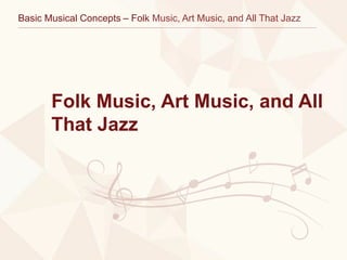 Basic Musical Concepts – Folk Music, Art Music, and All That Jazz
Folk Music, Art Music, and All
That Jazz
 