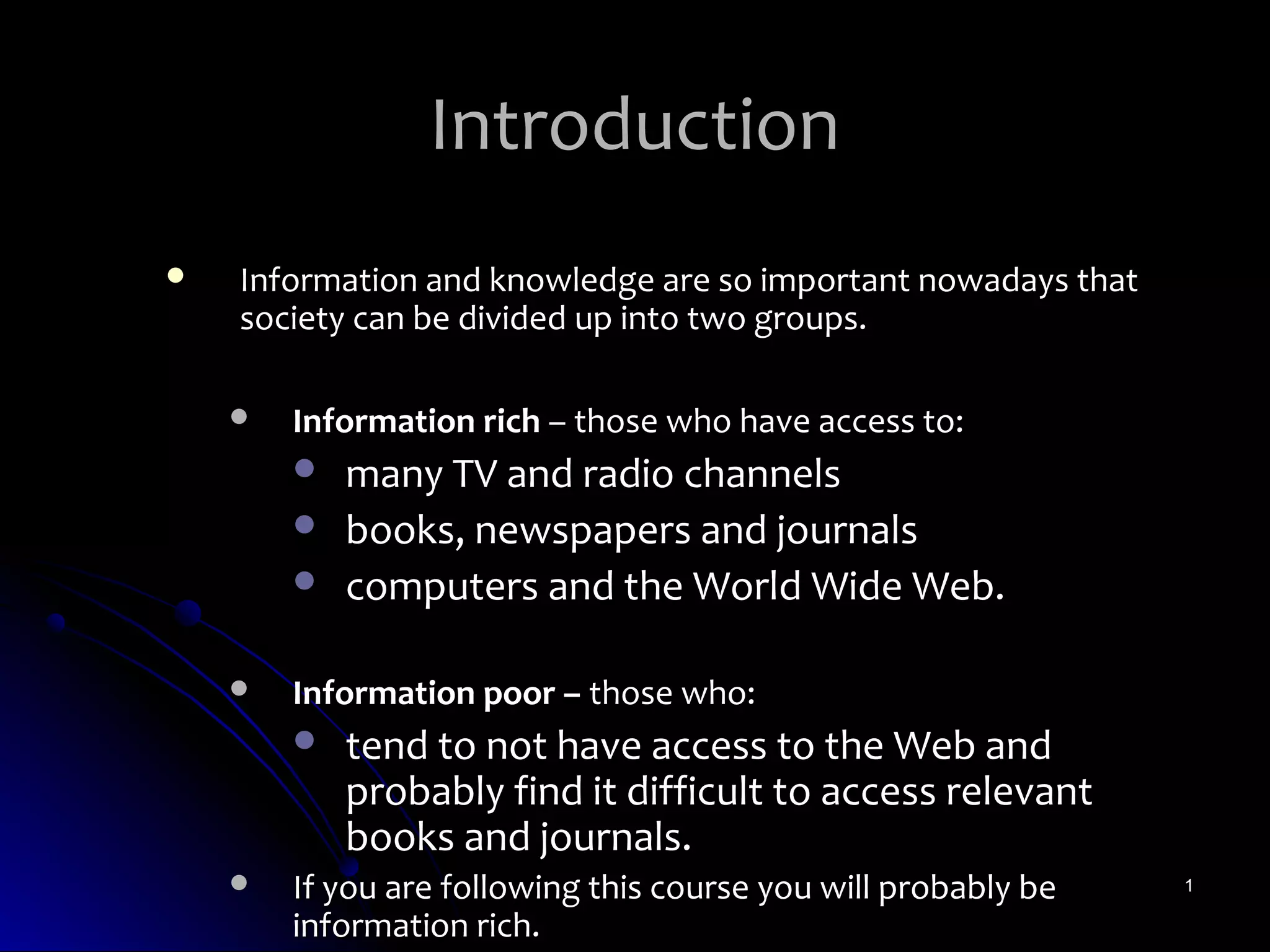 Introduction
   Information and knowledge are so important nowadays that
    society can be divided up into two groups.

       Information rich – those who have access to:
           many TV and radio channels
           books, newspapers and journals
           computers and the World Wide Web.

       Information poor – those who:
           tend to not have access to the Web and
            probably find it difficult to access relevant
            books and journals.
       If you are following this course you will probably be   1

        information rich.
 