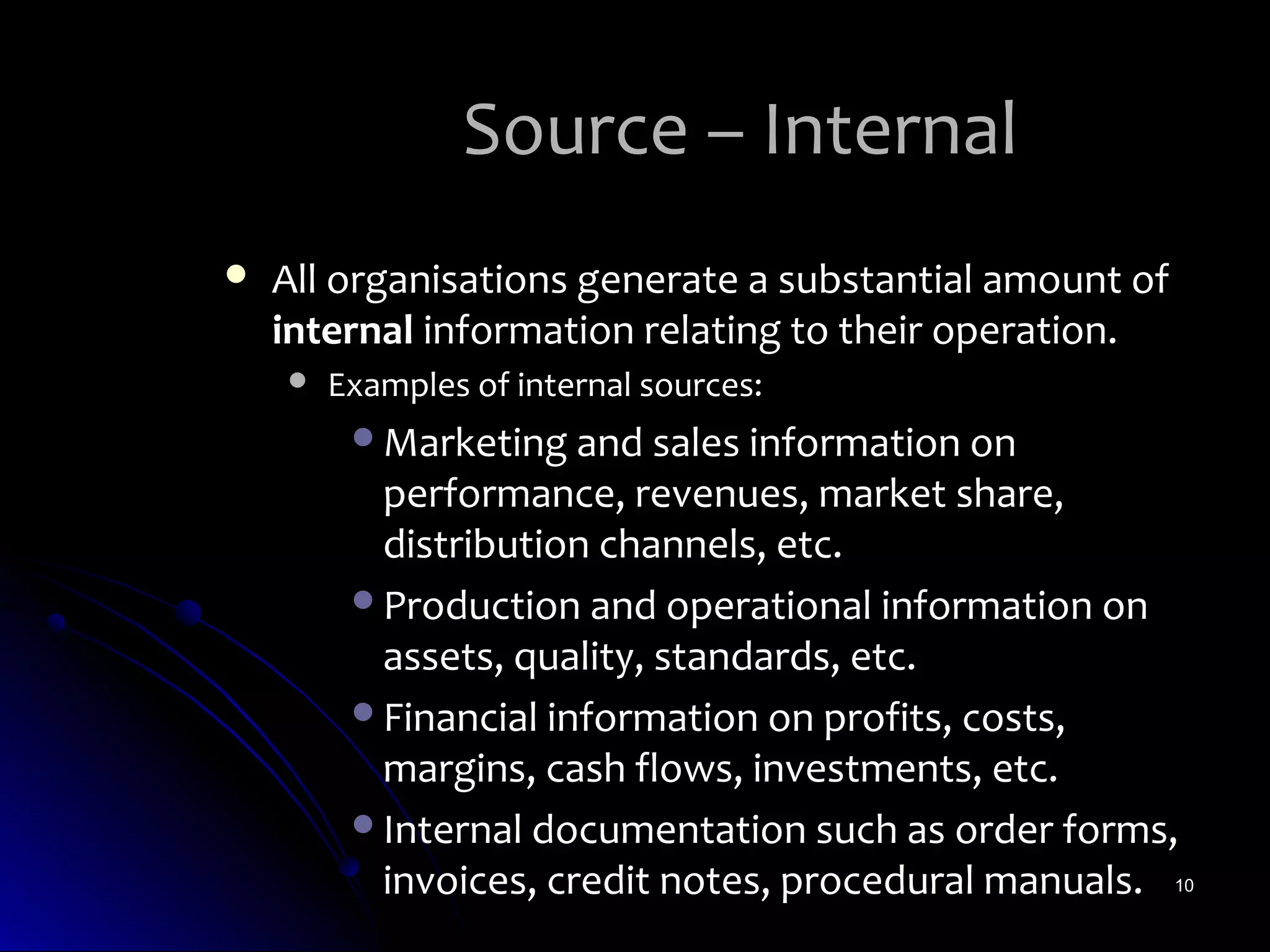 Source – Internal
   All organisations generate a substantial amount of
    internal information relating to their operation.
       Examples of internal sources:
         Marketing and sales information on
          performance, revenues, market share,
          distribution channels, etc.
         Production and operational information on
          assets, quality, standards, etc.
         Financial information on profits, costs,
          margins, cash flows, investments, etc.
         Internal documentation such as order forms,
          invoices, credit notes, procedural manuals. 10
 