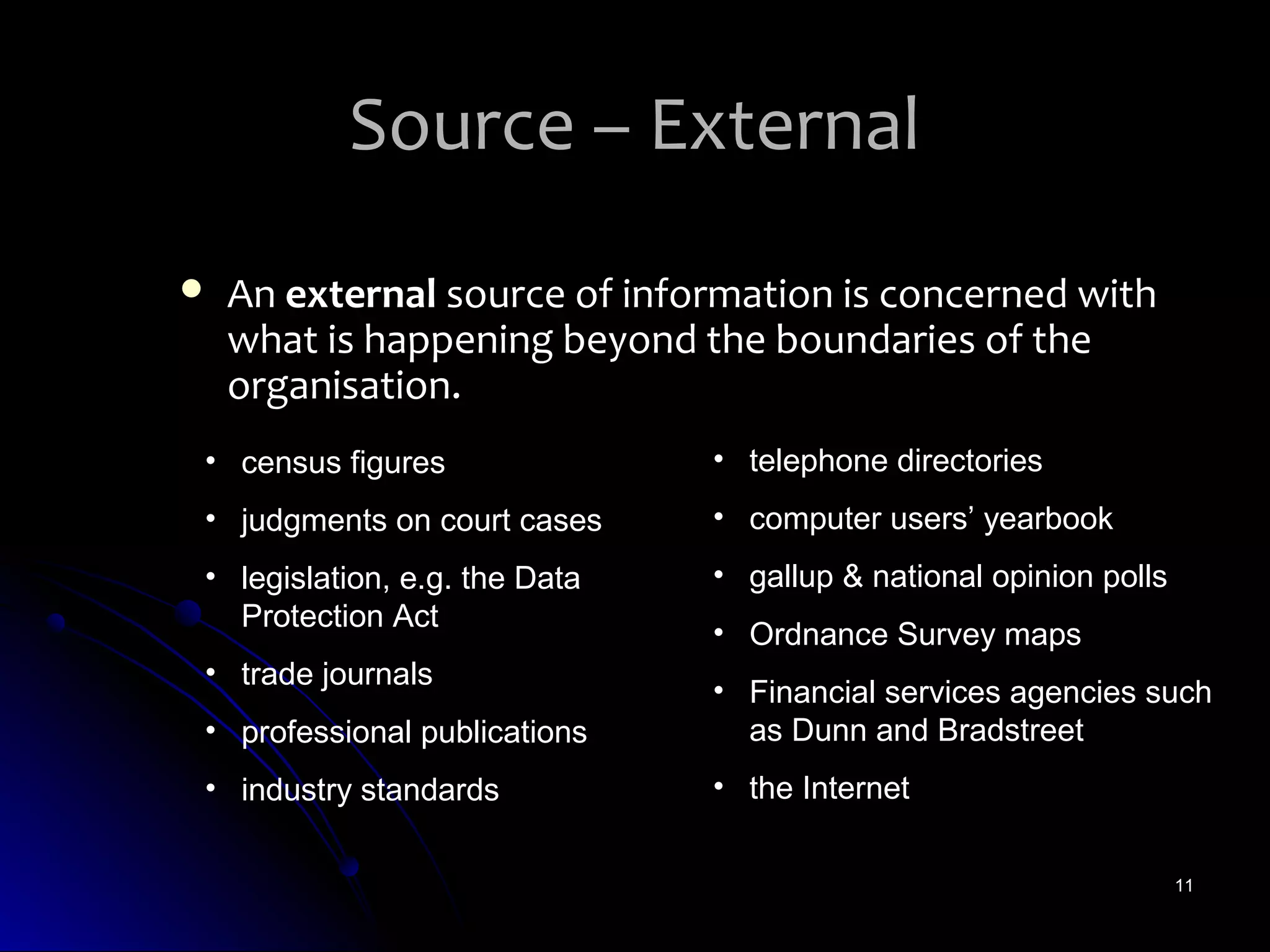 Source – External
   An external source of information is concerned with
    what is happening beyond the boundaries of the
    organisation.
• census figures               • telephone directories
• judgments on court cases     • computer users’ yearbook
• legislation, e.g. the Data   • gallup & national opinion polls
  Protection Act
                               • Ordnance Survey maps
• trade journals
                               • Financial services agencies such
• professional publications      as Dunn and Bradstreet
• industry standards           • the Internet

                                                                   11
 