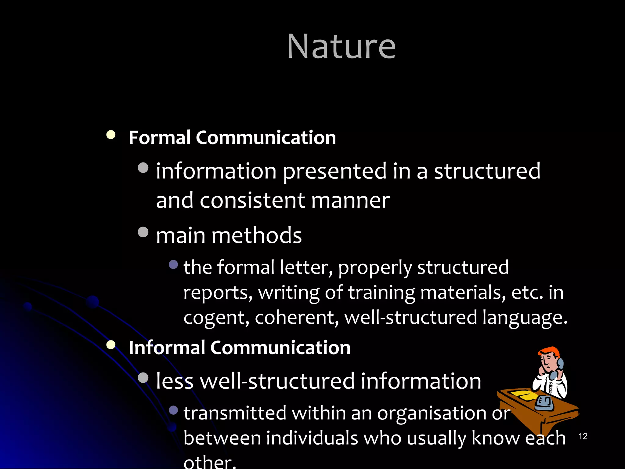 Nature

   Formal Communication
     information presented in a structured
      and consistent manner
     main methods
        the formal letter, properly structured
          reports, writing of training materials, etc. in
          cogent, coherent, well-structured language.
   Informal Communication
     less well-structured information
        transmitted within an organisation or
          between individuals who usually know each         12
 