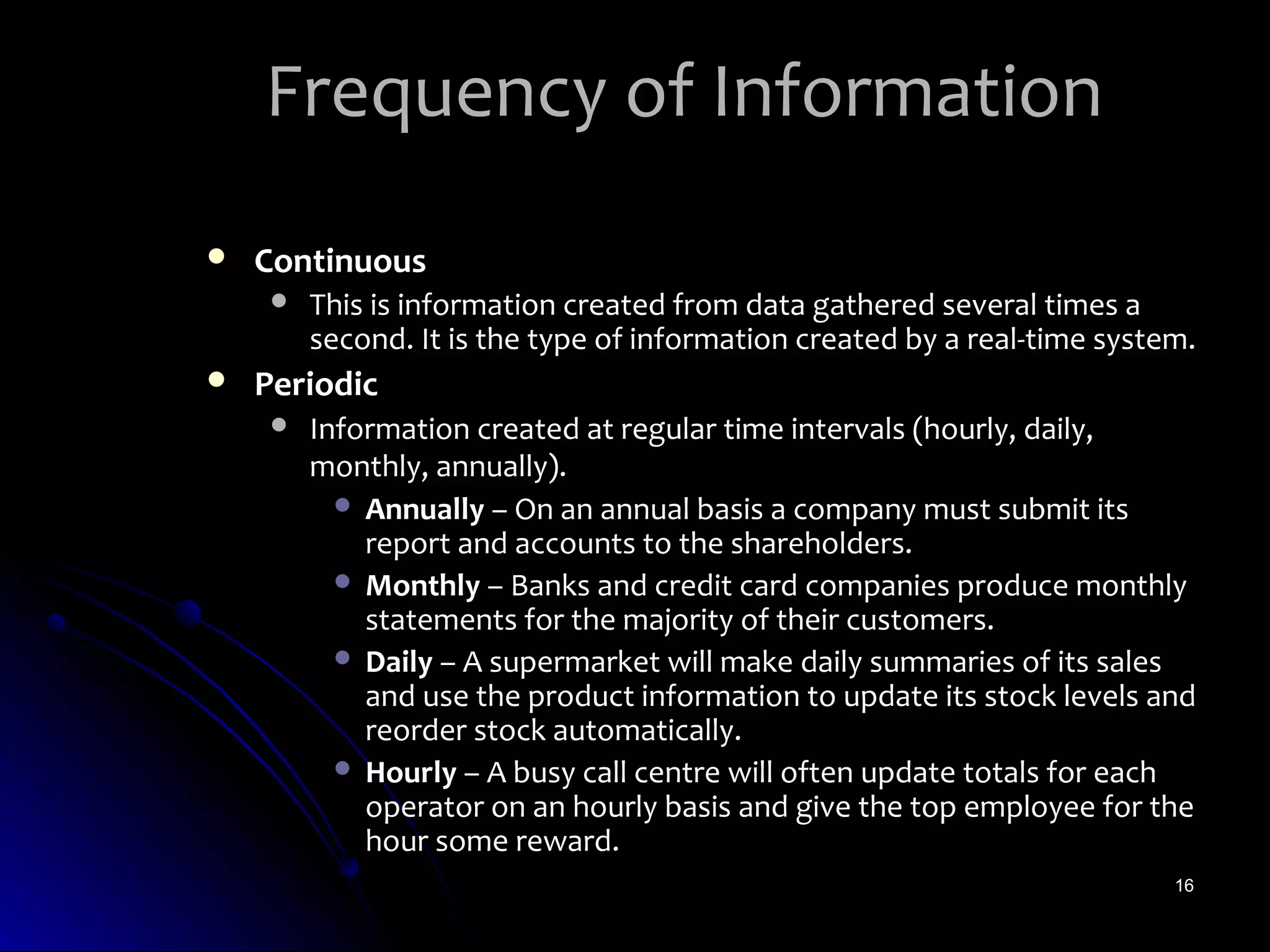 Frequency of Information
   Continuous
        This is information created from data gathered several times a
         second. It is the type of information created by a real-time system.
   Periodic
        Information created at regular time intervals (hourly, daily,
         monthly, annually).
            Annually – On an annual basis a company must submit its
             report and accounts to the shareholders.
            Monthly – Banks and credit card companies produce monthly
             statements for the majority of their customers.
            Daily – A supermarket will make daily summaries of its sales
             and use the product information to update its stock levels and
             reorder stock automatically.
            Hourly – A busy call centre will often update totals for each
             operator on an hourly basis and give the top employee for the
             hour some reward.
                                                                           16
 