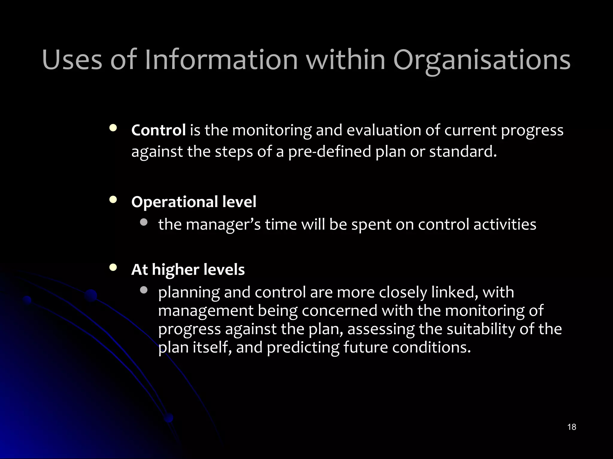 Uses of Information within Organisations

        Control is the monitoring and evaluation of current progress
         against the steps of a pre-defined plan or standard.

        Operational level
           the manager’s time will be spent on control activities


        At higher levels
           planning and control are more closely linked, with
             management being concerned with the monitoring of
             progress against the plan, assessing the suitability of the
             plan itself, and predicting future conditions.



                                                                           18
 