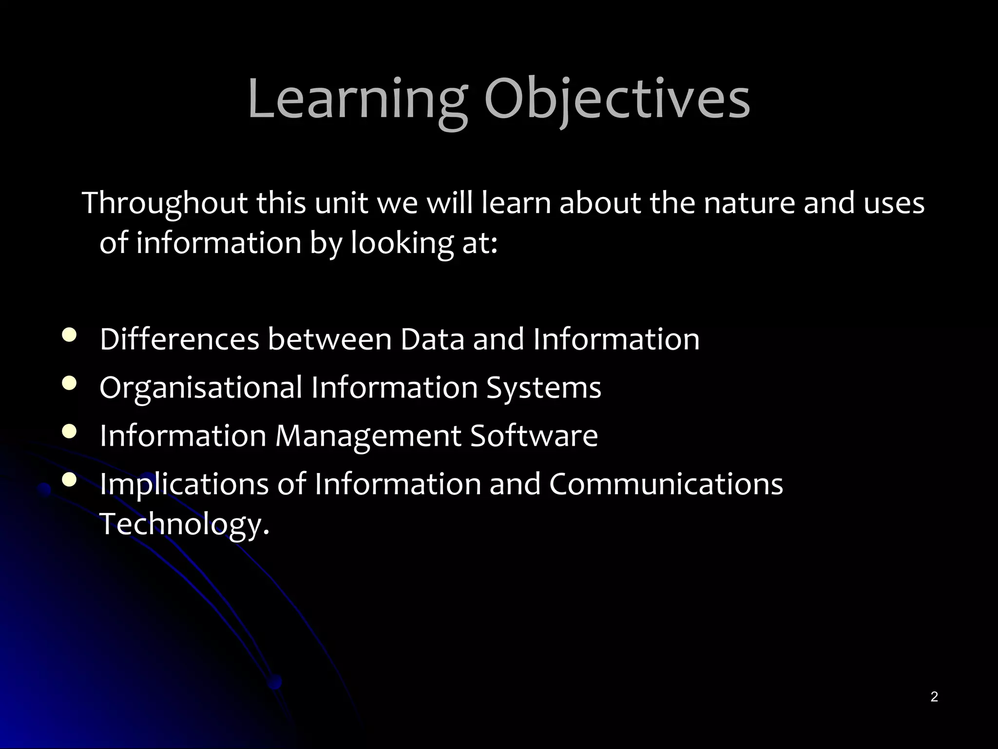 Learning Objectives
Throughout this unit we will learn about the nature and uses
 of information by looking at:

   Differences between Data and Information
   Organisational Information Systems
   Information Management Software
   Implications of Information and Communications
    Technology.




                                                               2
 