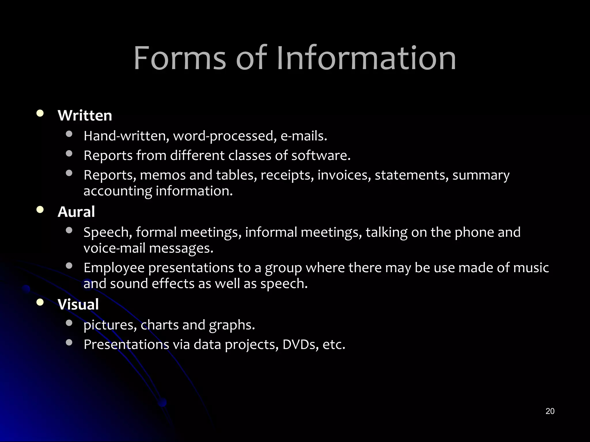 Forms of Information
   Written
        Hand-written, word-processed, e-mails.
        Reports from different classes of software.
        Reports, memos and tables, receipts, invoices, statements, summary
         accounting information.
   Aural
        Speech, formal meetings, informal meetings, talking on the phone and
         voice-mail messages.
        Employee presentations to a group where there may be use made of music
         and sound effects as well as speech.
   Visual
        pictures, charts and graphs.
        Presentations via data projects, DVDs, etc.



                                                                              20
 